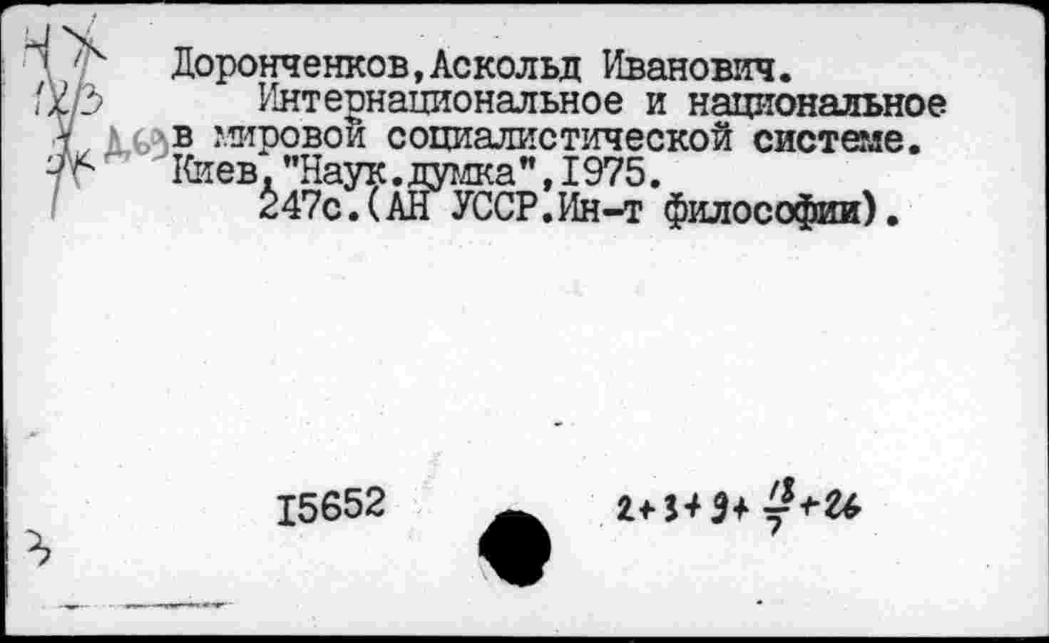 ﻿’ '■	Доронченков,Аскольд Иванович.
х/3 Интернациональное и национальное ■У А (>с в мировой социалистической системе. 7г Киев. "Наук. думка ", 1975.
247с. (АН УССР. Ин-т философии).
15652
им